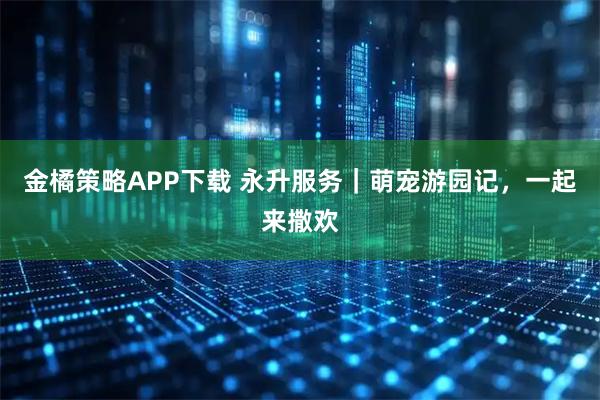 金橘策略APP下载 永升服务|萌宠游园记,一起来撒欢