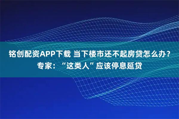 铭创配资APP下载 当下楼市还不起房贷怎么办?专家:“这类人”应该停息延贷