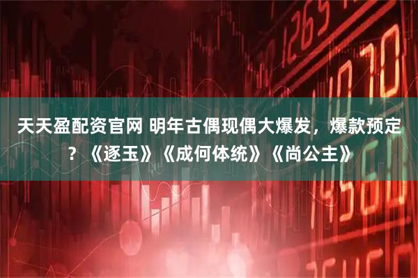 天天盈配资官网 明年古偶现偶大爆发，爆款预定？《逐玉》《成何体统》《尚公主》