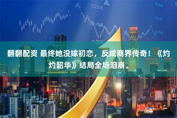 翻翻配资 最终她没嫁初恋，反成商界传奇！《灼灼韶华》结局全场泪崩。