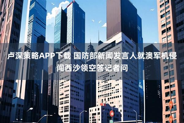 卢深策略APP下载 国防部新闻发言人就澳军机侵闯西沙领空答记者问