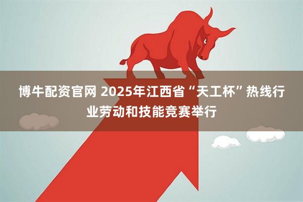 博牛配资官网 2025年江西省“天工杯”热线行业劳动和技能竞赛举行