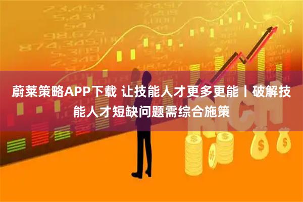 蔚莱策略APP下载 让技能人才更多更能丨破解技能人才短缺问题需综合施策