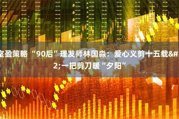 室盈策略 “90后”理发师林国淼：爱心义剪十五载 一把剪刀暖“夕阳”