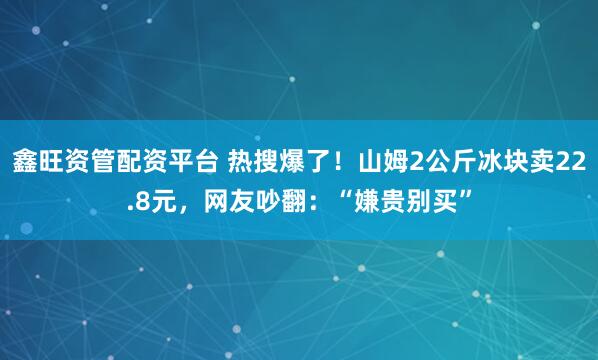 鑫旺资管配资平台 热搜爆了！山姆2公斤冰块卖22.8元，网友吵翻：“嫌贵别买”