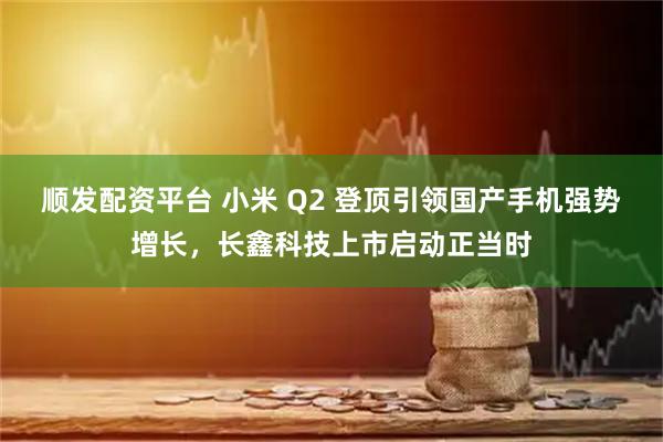 顺发配资平台 小米 Q2 登顶引领国产手机强势增长，长鑫科技上市启动正当时