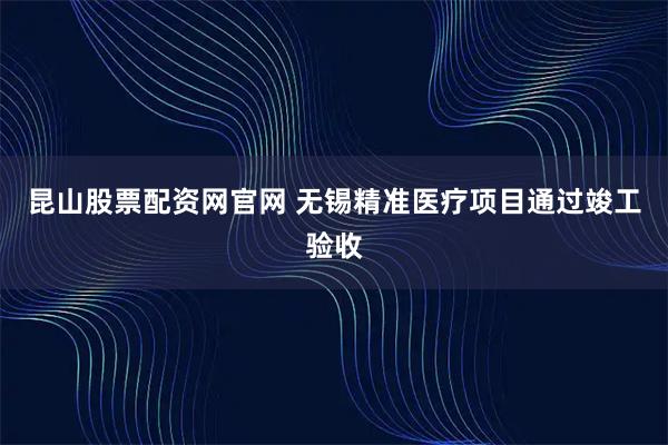 昆山股票配资网官网 无锡精准医疗项目通过竣工验收