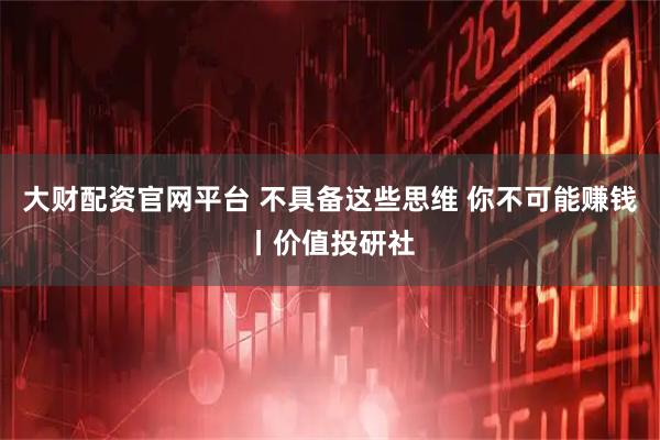 大财配资官网平台 不具备这些思维 你不可能赚钱丨价值投研社