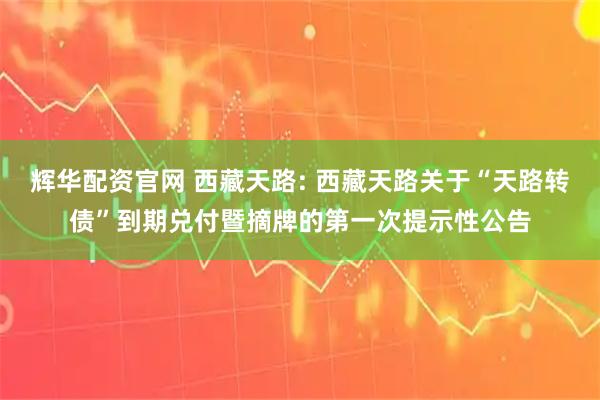 辉华配资官网 西藏天路: 西藏天路关于“天路转债”到期兑付暨摘牌的第一次提示性公告