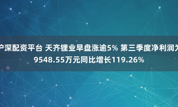 沪深配资平台 天齐锂业早盘涨逾5% 第三季度净利润为9548.55万元同比增长119.26%