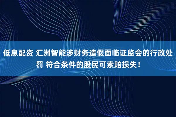低息配资 汇洲智能涉财务造假面临证监会的行政处罚 符合条件的股民可索赔损失！