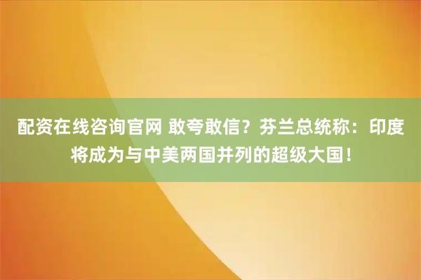配资在线咨询官网 敢夸敢信？芬兰总统称：印度将成为与中美两国并列的超级大国！