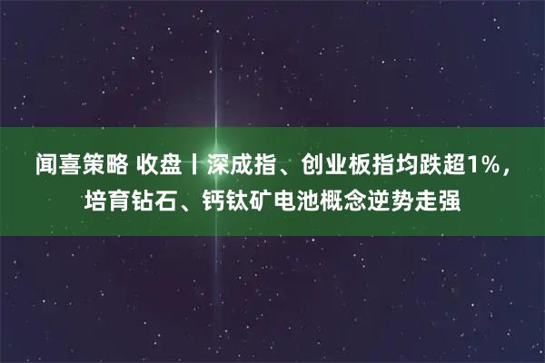 闻喜策略 收盘丨深成指、创业板指均跌超1%，培育钻石、钙钛矿电池概念逆势走强