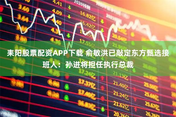 耒阳股票配资APP下载 俞敏洪已敲定东方甄选接班人：孙进将担任执行总裁