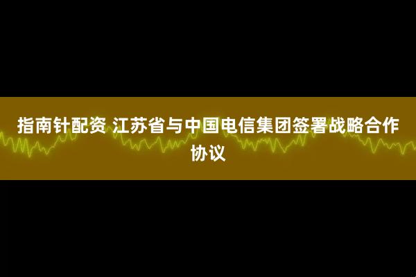 指南针配资 江苏省与中国电信集团签署战略合作协议