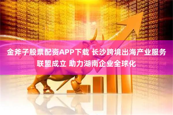 金斧子股票配资APP下载 长沙跨境出海产业服务联盟成立 助力湖南企业全球化