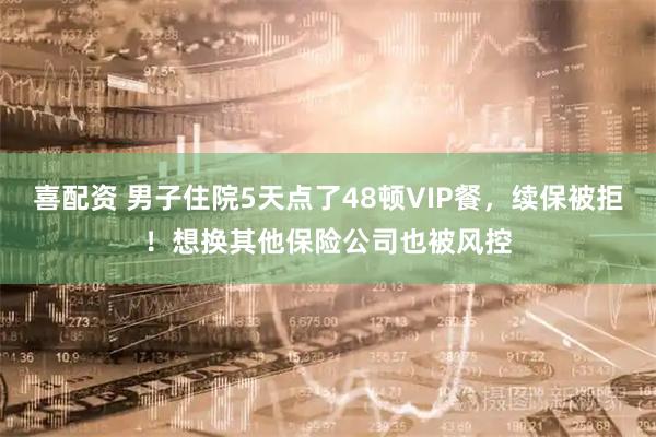 喜配资 男子住院5天点了48顿VIP餐，续保被拒！想换其他保险公司也被风控