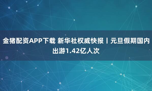 金猪配资APP下载 新华社权威快报丨元旦假期国内出游1.42亿人次