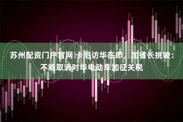苏州配资门户官网 卡尼访华在即，加省长挑唆：不能取消对华电动车加征关税