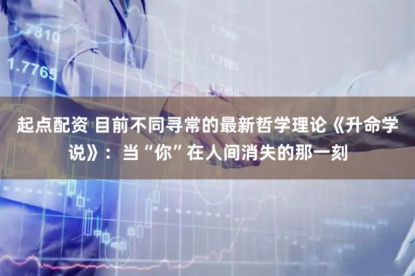 起点配资 目前不同寻常的最新哲学理论《升命学说》：当“你”在人间消失的那一刻