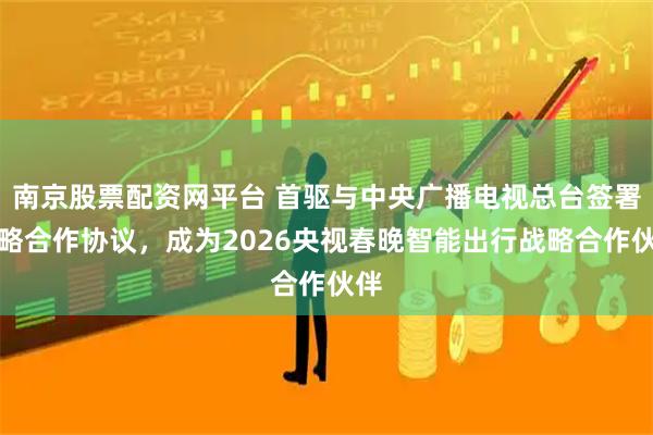 南京股票配资网平台 首驱与中央广播电视总台签署战略合作协议，成为2026央视春晚智能出行战略合作伙伴