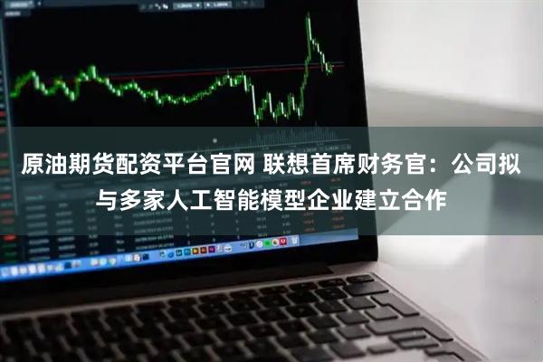 原油期货配资平台官网 联想首席财务官：公司拟与多家人工智能模型企业建立合作