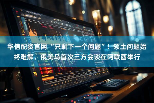 华信配资官网 “只剩下一个问题”！领土问题始终难解，俄美乌首次三方会谈在阿联酋举行