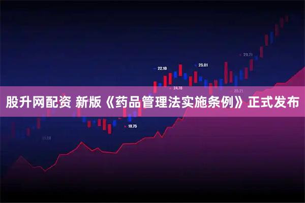 股升网配资 新版《药品管理法实施条例》正式发布