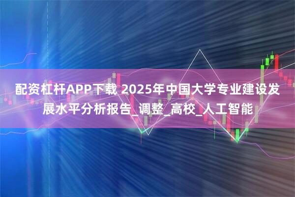 配资杠杆APP下载 2025年中国大学专业建设发展水平分析报告_调整_高校_人工智能