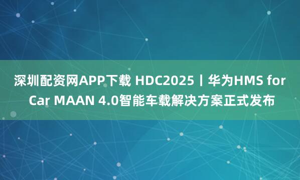 深圳配资网APP下载 HDC2025丨华为HMS for Car MAAN 4.0智能车载解决方案正式发布