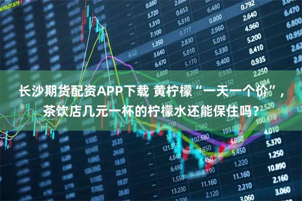 长沙期货配资APP下载 黄柠檬“一天一个价”，茶饮店几元一杯的柠檬水还能保住吗？