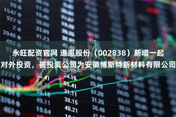 永旺配资官网 道恩股份（002838）新增一起对外投资，被投资公司为安徽博斯特新材料有限公司