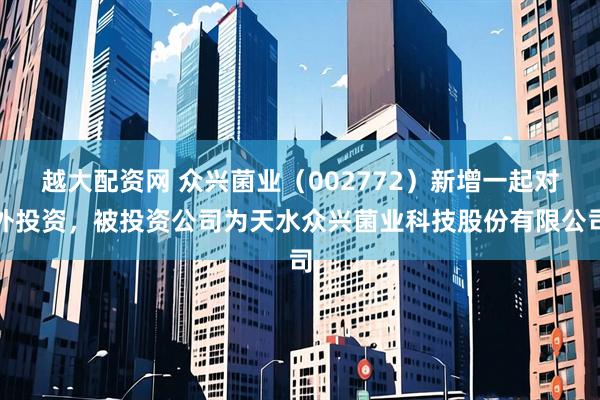 越大配资网 众兴菌业（002772）新增一起对外投资，被投资公司为天水众兴菌业科技股份有限公司