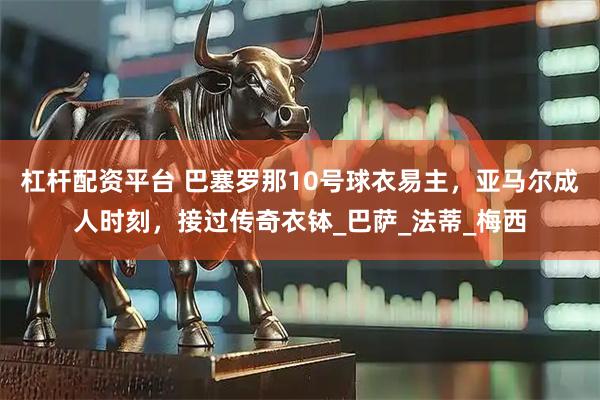 杠杆配资平台 巴塞罗那10号球衣易主，亚马尔成人时刻，接过传奇衣钵_巴萨_法蒂_梅西