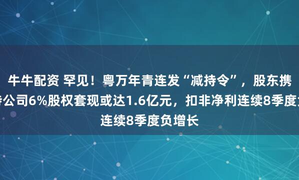 牛牛配资 罕见！粤万年青连发“减持令”，股东携手减持公司6%股权套现或达1.6亿元，扣非净利连续8季度负增长