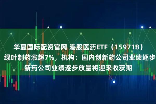 华夏国际配资官网 港股医药ETF（159718）逆市走强涨超1%，绿叶制药涨超7%，机构：国内创新药公司业绩逐步放量将迎来收获期