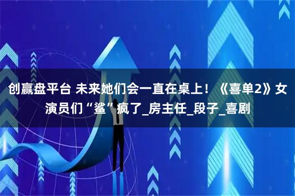 创赢盘平台 未来她们会一直在桌上！《喜单2》女演员们“鲨”疯了_房主任_段子_喜剧