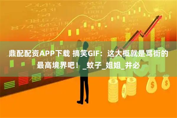 鼎配配资APP下载 搞笑GIF：这大概就是骂街的最高境界吧！_蚊子_姐姐_井必