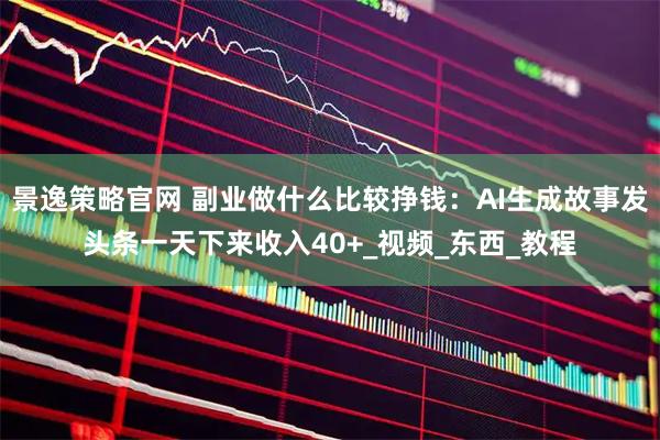 景逸策略官网 副业做什么比较挣钱：AI生成故事发头条一天下来收入40+_视频_东西_教程