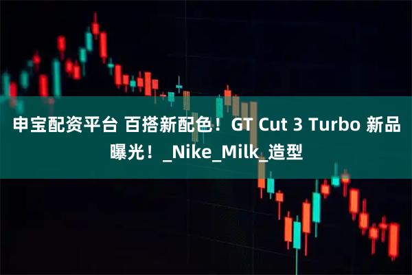 申宝配资平台 百搭新配色！GT Cut 3 Turbo 新品曝光！_Nike_Milk_造型
