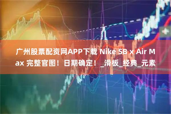 广州股票配资网APP下载 Nike SB x Air Max 完整官图！日期确定！_滑板_经典_元素