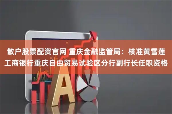 散户股票配资官网 重庆金融监管局：核准黄雪莲工商银行重庆自由贸易试验区分行副行长任职资格