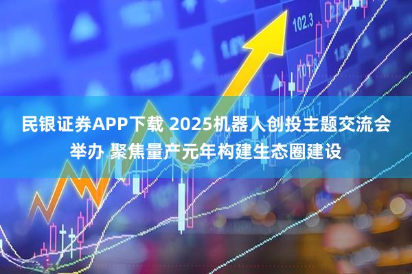 民银证券APP下载 2025机器人创投主题交流会举办 聚焦量产元年构建生态圈建设