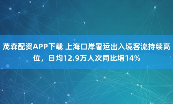 茂森配资APP下载 上海口岸暑运出入境客流持续高位，日均12.9万人次同比增14%