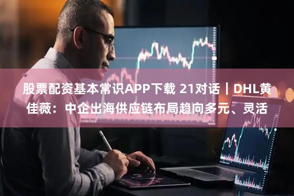 股票配资基本常识APP下载 21对话｜DHL黄佳薇：中企出海供应链布局趋向多元、灵活