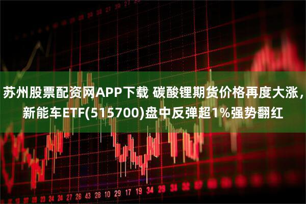 苏州股票配资网APP下载 碳酸锂期货价格再度大涨，新能车ETF(515700)盘中反弹超1%强势翻红