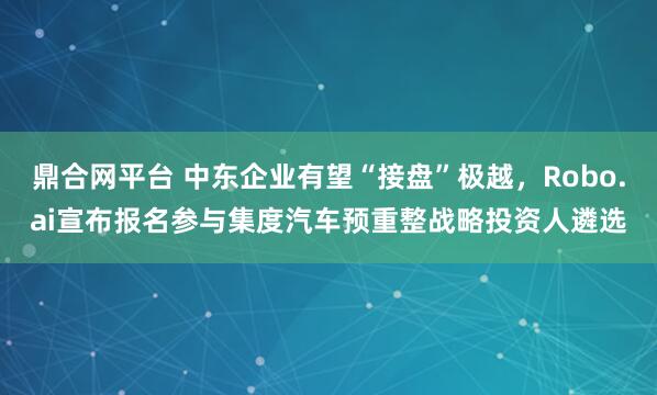 鼎合网平台 中东企业有望“接盘”极越,Robo.ai宣布报名参与集度汽车预重整战略投资人遴选