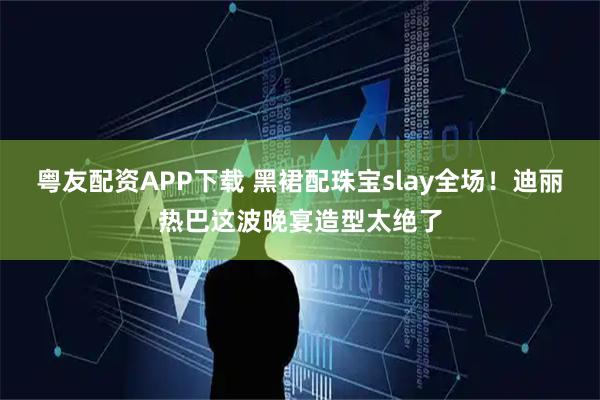 粤友配资APP下载 黑裙配珠宝slay全场！迪丽热巴这波晚宴造型太绝了