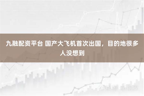 九融配资平台 国产大飞机首次出国，目的地很多人没想到